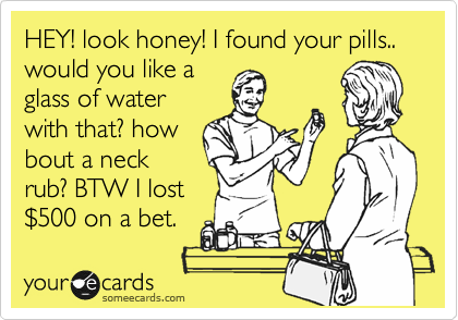 HEY! look honey! I found your pills.. would you like a
glass of water
with that? how
bout a neck
rub? BTW I lost
%24500 on a bet.