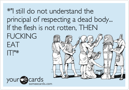 *"I still do not understand the principal of respecting a dead body... If the flesh is not rotten, THEN
FUCKING
EAT
IT!"*