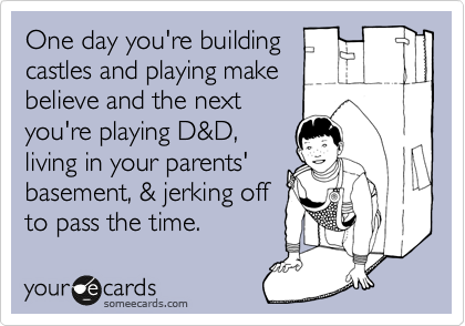 One day you're building
castles and playing make
believe and the next
you're playing D&D,
living in your parents'
basement, & jerking off
to pass the time.