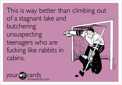 This is way better than climbing out of a stagnant lake and
butchering
unsuspecting
teenagers who are
fucking like rabbits in
cabins.