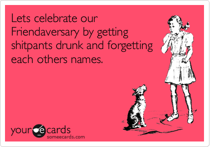 Lets celebrate our Friendaversary by getting shitpants 