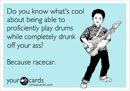 Do you know what's cool
about being able to
proficiently play drums
while completely drunk
off your ass?
Because racecar.