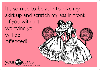 It's so nice to be able to hike my skirt up and scratch my ass in front of you without
worrying you
will be
offended!