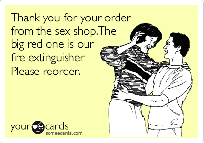 Thank you for your order
from the sex shop.The
big red one is our
fire extinguisher.
Please reorder.