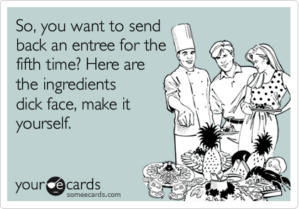 So, you want to send
back an entree for the
fifth time? Here are
the ingredients
dick face, make it
yourself.