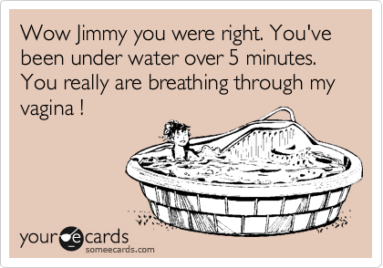 Wow Jimmy you were right. You've been under water over 5 minutes.
You really are breathing through my vagina !