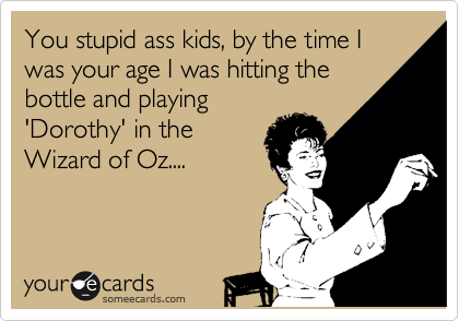 You stupid ass kids, by the time I was your age I was hitting the
bottle and playing
'Dorothy' in the
Wizard of Oz....