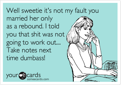 Well sweetie it's not my fault you married her only
as a rebound. I told
you that shit was not
going to work out....
Take notes next
time dumbass!