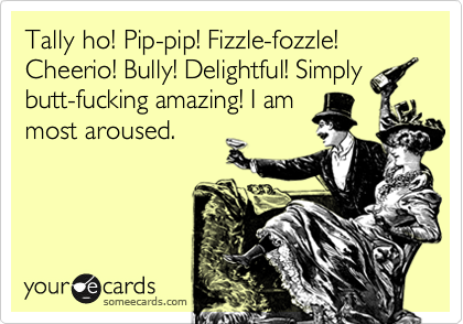 Tally ho! Pip-pip! Fizzle-fozzle! Cheerio! Bully! Delightful! Simply
butt-fucking amazing! I am
most aroused.