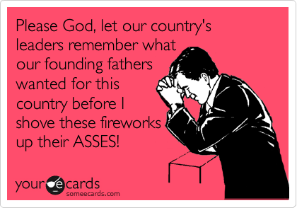 Please God, let our country's leaders remember what
our founding fathers
wanted for this
country before I
shove these fireworks
up their ASSES!