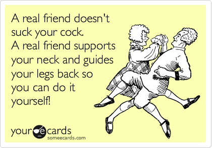 A real friend doesn't
suck your cock.
A real friend supports
your neck and guides
your legs back so
you can do it
yourself!