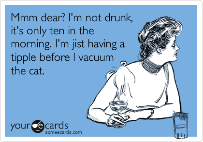 Mmm dear? I'm not drunk,
it's only ten in the
morning. I'm jist having a
tipple before I vacuum
the cat.