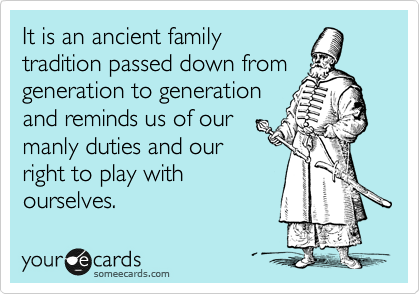 It is an ancient family
tradition passed down from
generation to generation
and reminds us of our
manly duties and our
right to play with
ourselves.