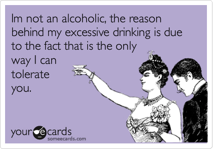 Im not an alcoholic, the reason behind my excessive drinking is due to the fact that is the only
way I can
tolerate
you.