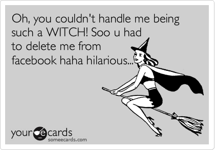 Oh, you couldn't handle me being such a WITCH! Soo u had
to delete me from
facebook haha hilarious...