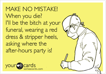 MAKE NO MISTAKE!
When you die?
I'll be the bitch at your
funeral, wearing a red
dress & stripper heels,
asking where the
after-hours party is!