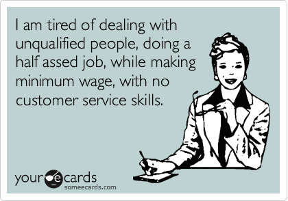 I am tired of dealing with
unqualified people, doing a
half assed job, while making
minimum wage, with no
customer service skills.