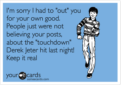 I'm sorry I had to "out" you
for your own good.
People just were not
believing your posts,
about the "touchdown"
Derek Jeter hit last night!
Keep it real