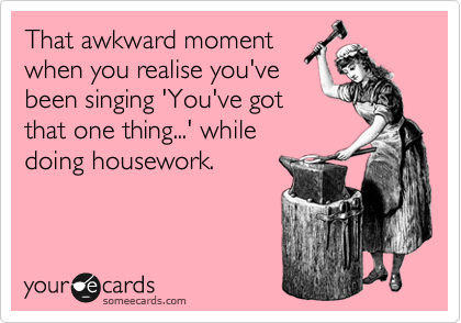 That awkward moment
when you realise you've
been singing 'You've got
that one thing...' while
doing housework.