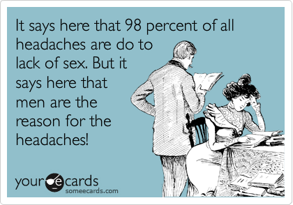 It says here that 98 percent of all headaches are do to
lack of sex. But it
says here that
men are the
reason for the
headaches!