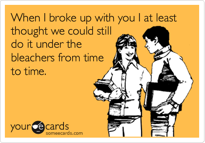 When I broke up with you I at least thought we could still
do it under the
bleachers from time
to time.