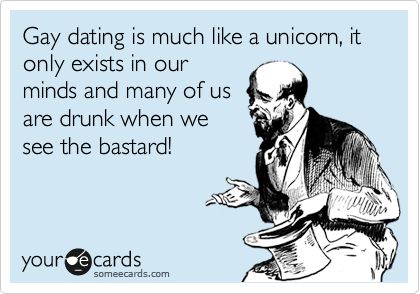 Gay dating is much like a unicorn, it only exists in our
minds and many of us
are drunk when we
see the bastard!