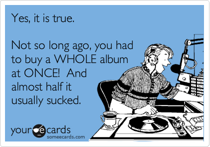 Yes, it is true.
Not so long ago, you had
to buy a WHOLE album
at ONCE! And
almost half it
usually sucked.