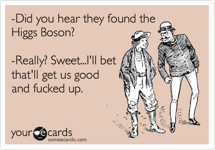-Did you hear they found the
Higgs Boson?
-Really? Sweet...I'll bet
that'll get us good
and fucked up.