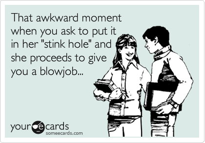 That awkward moment
when you ask to put it
in her "stink hole" and
she proceeds to give
you a blowjob...