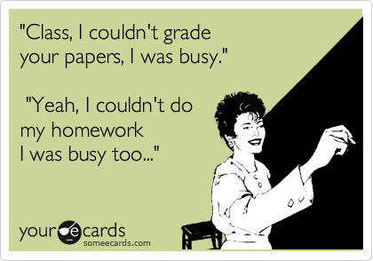 "Class, I couldn't grade your papers, I was busy." "Yeah, I couldn't domy homeworkI was busy too..."