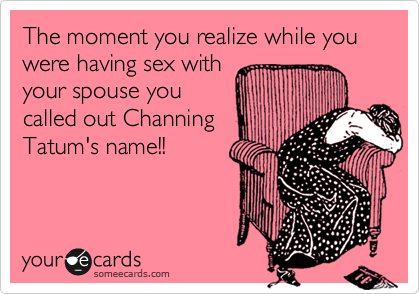 The moment you realize while you were having sex with
your spouse you
called out Channing
Tatum's name!!