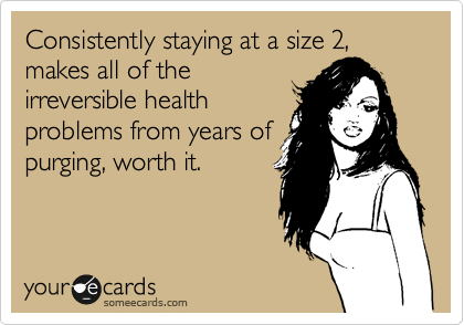 Consistently staying at a size 2, makes all of the
irreversible health
problems from years of
purging, worth it.