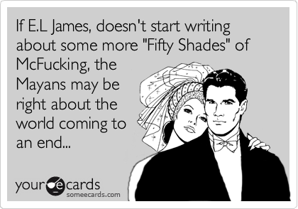 If E.L James, doesn't start writing about some more "Fifty Shades" of McFucking, the
Mayans may be
right about the
world coming to
an end...