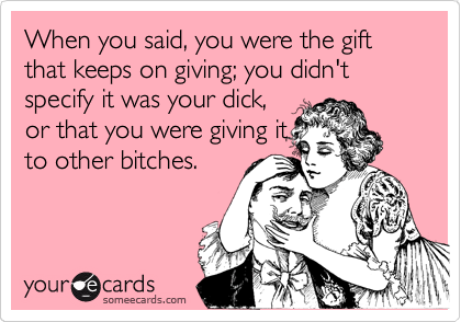 When you said, you were the gift that keeps on giving; you didn't specify it was your dick,
or that you were giving it
to other bitches.