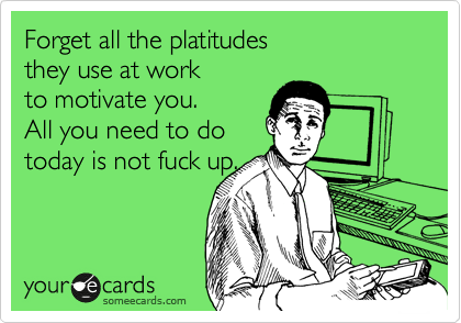 Forget all the platitudes
they use at work
to motivate you.
All you need to do
today is not fuck up.