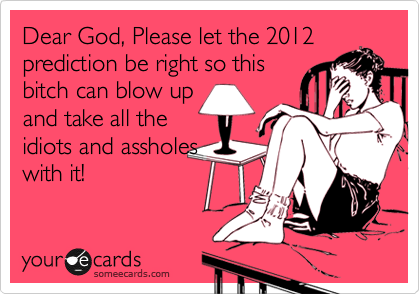 Dear God, Please let the 2012
prediction be right so this
bitch can blow up
and take all the
idiots and assholes
with it!