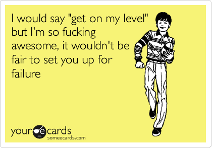 I would say "get on my level"
but I'm so fucking
awesome, it wouldn't be
fair to set you up for
failure