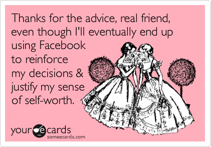 Thanks for the advice, real friend, even though I'll eventually end up using Facebook
to reinforce
my decisions &
justify my sense
of self-worth.