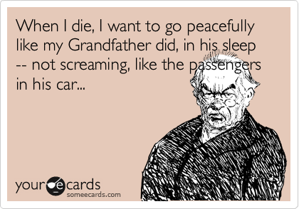 When I die, I want to go peacefully like my Grandfather did, in his sleep -- not screaming, like the passengers in his car...