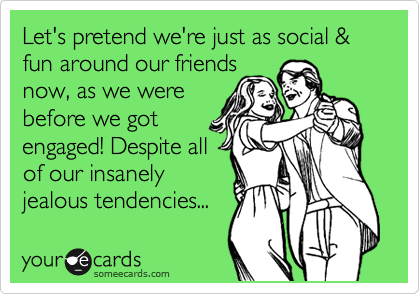 Let's pretend we're just as social & fun around our friends
now, as we were
before we got
engaged! Despite all
of our insanely
jealous tendencies...