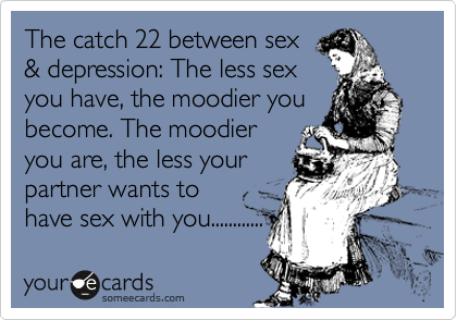The catch 22 between sex
& depression: The less sex
you have, the moodier you become. The moodier
you are, the less your
partner wants to
have sex with you............