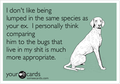 I don't like being
lumped in the same species as
your ex. I personally think
comparing
him to the bugs that
live in my shit is much
more appropriate.