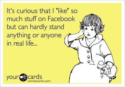 It's curious that I "like" so
much stuff on Facebook
but can hardly stand
anything or anyone
in real life...
