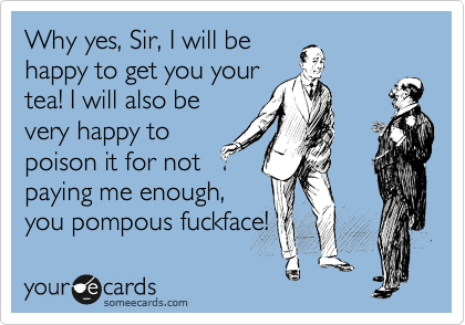 Why yes, Sir, I will be
happy to get you your
tea! I will also be
very happy to
poison it for not
paying me enough,
you pompous fuckface!