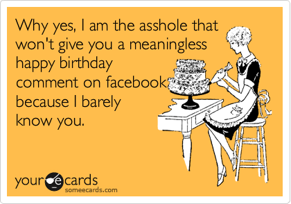 Why yes, I am the asshole that
won't give you a meaningless
happy birthday
comment on facebook
because I barely
know you.
