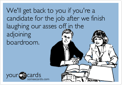 We'll get back to you if you're a candidate for the job after we finish laughing our asses off in the
adjoining
boardroom.