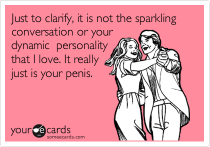 Just to clarify, it is not the sparkling conversation or your
dynamic personality
that I love. It really
just is your penis.