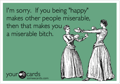 I'm sorry. If you being "happy" makes other people miserable,
then that makes you
a miserable bitch.