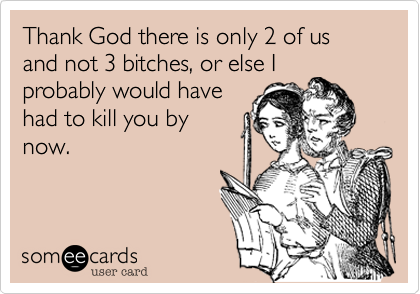 Thank God there is only 2 of us and not 3 bitches, or else I
probably would have
had to kill you by
now.
