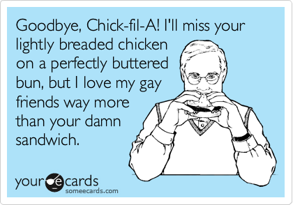 Goodbye, Chick-fil-A! I'll miss your
lightly breaded chicken
on a perfectly buttered
bun, but I love my gay
friends way more
than your damn
sandwich.